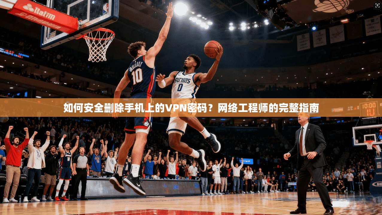 如何安全删除手机上的VPN密码？网络工程师的完整指南