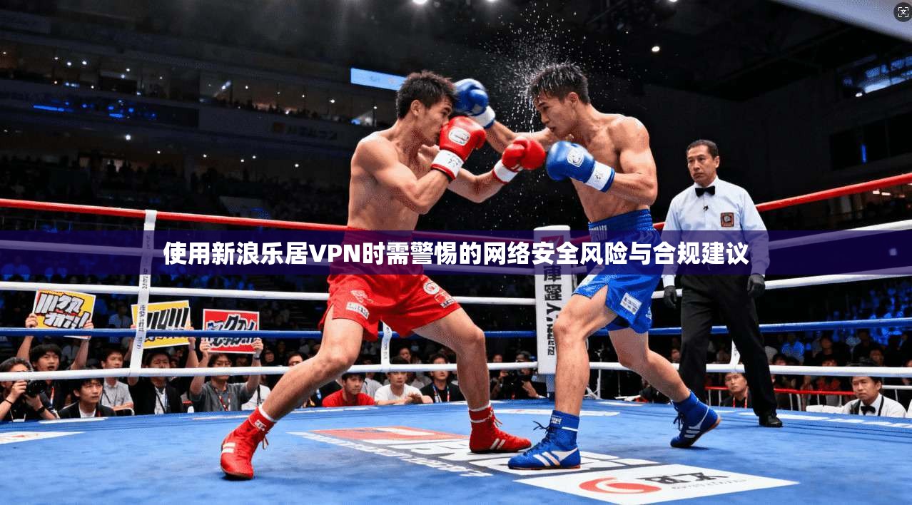 使用新浪乐居VPN时需警惕的网络安全风险与合规建议