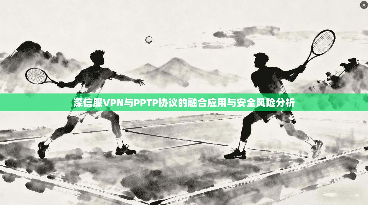深信服VPN与PPTP协议的融合应用与安全风险分析
