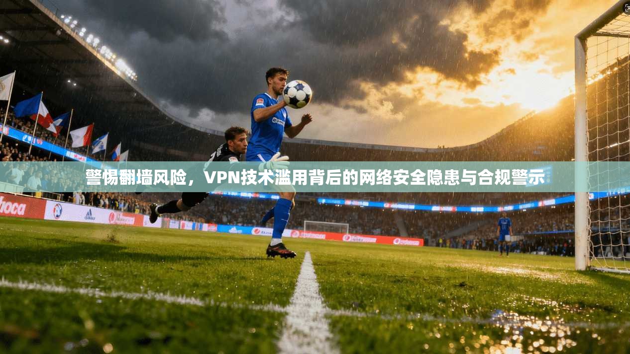 警惕翻墙风险，VPN技术滥用背后的网络安全隐患与合规警示
