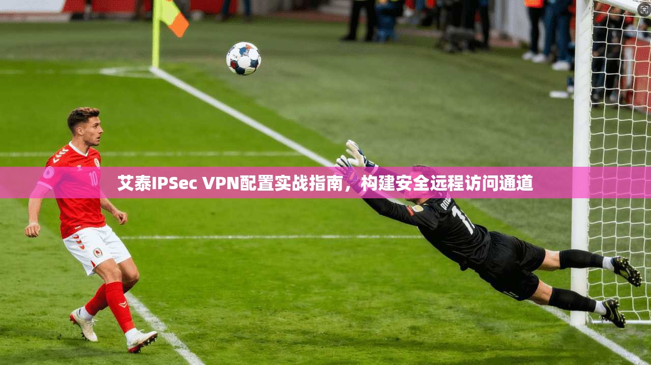 艾泰IPSec VPN配置实战指南，构建安全远程访问通道