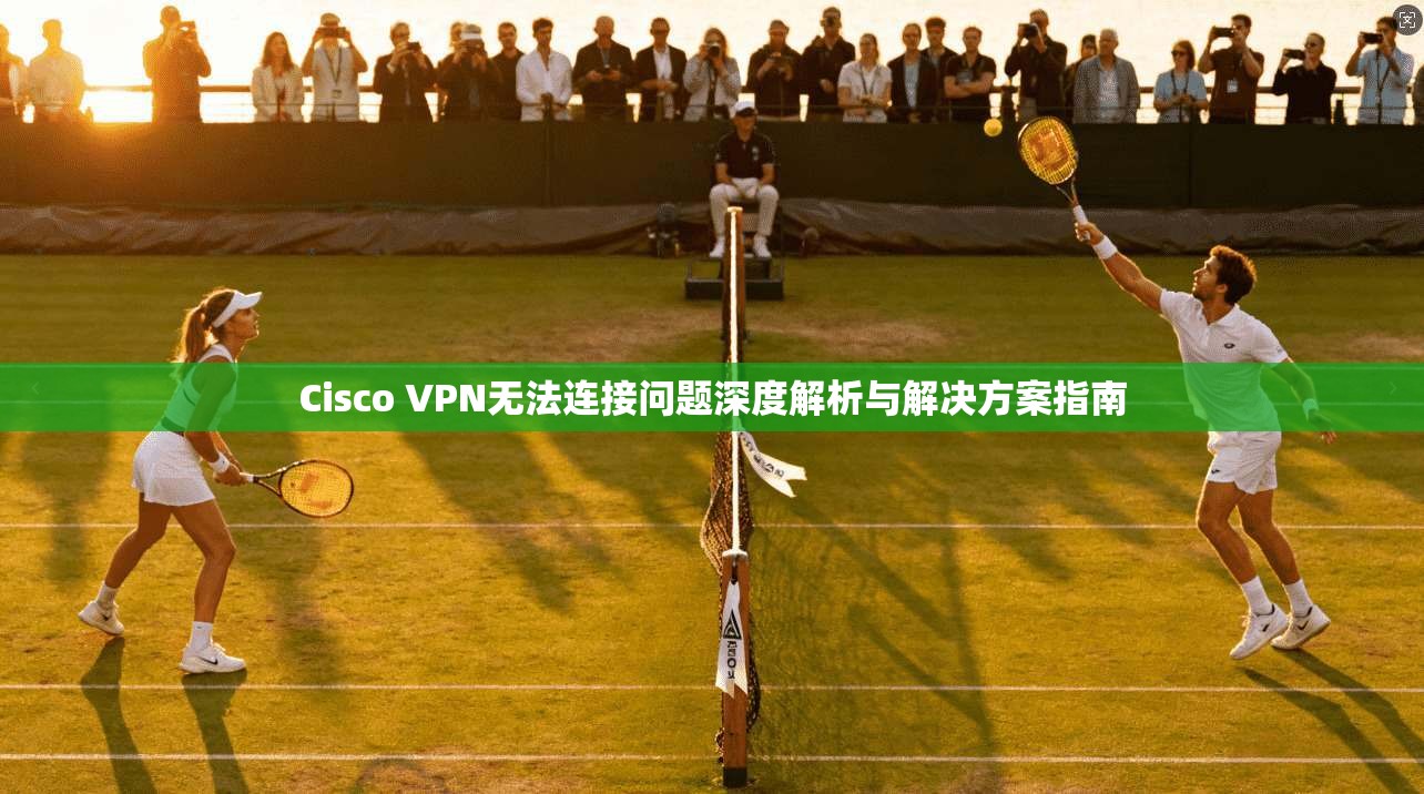 Cisco VPN无法连接问题深度解析与解决方案指南