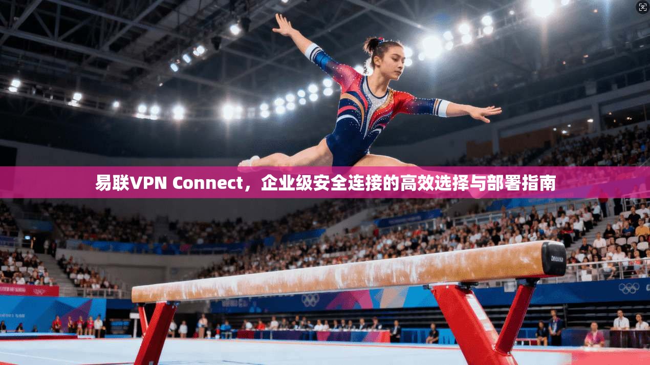 易联VPN Connect，企业级安全连接的高效选择与部署指南