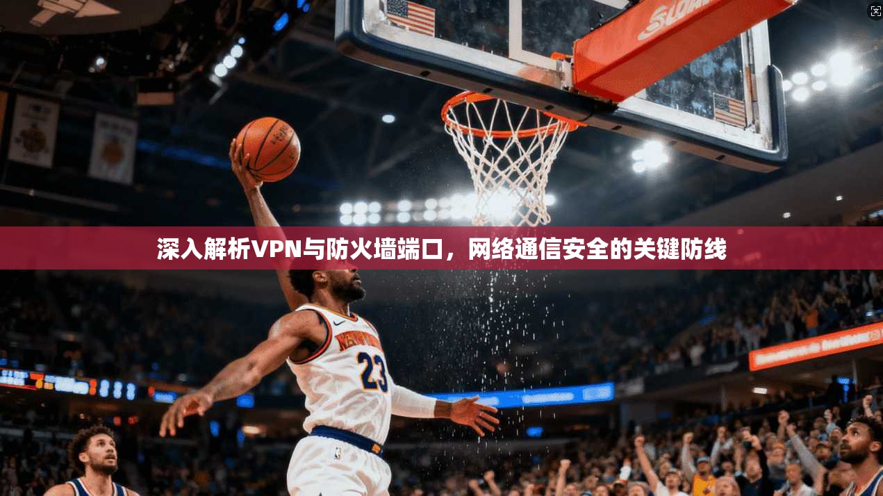 深入解析VPN与防火墙端口，网络通信安全的关键防线