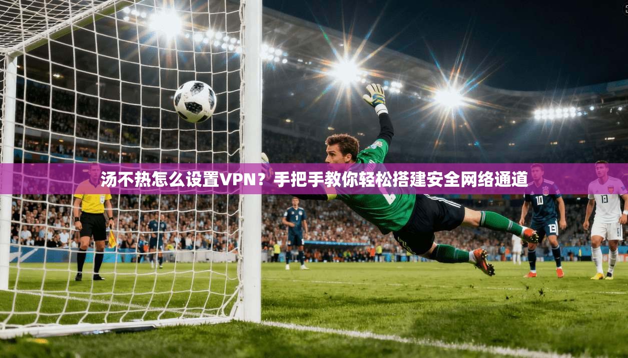 汤不热怎么设置VPN？手把手教你轻松搭建安全网络通道