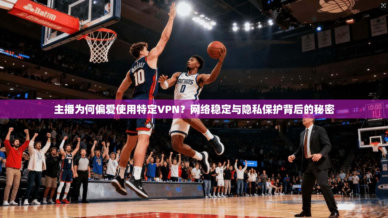主播为何偏爱使用特定VPN？网络稳定与隐私保护背后的秘密