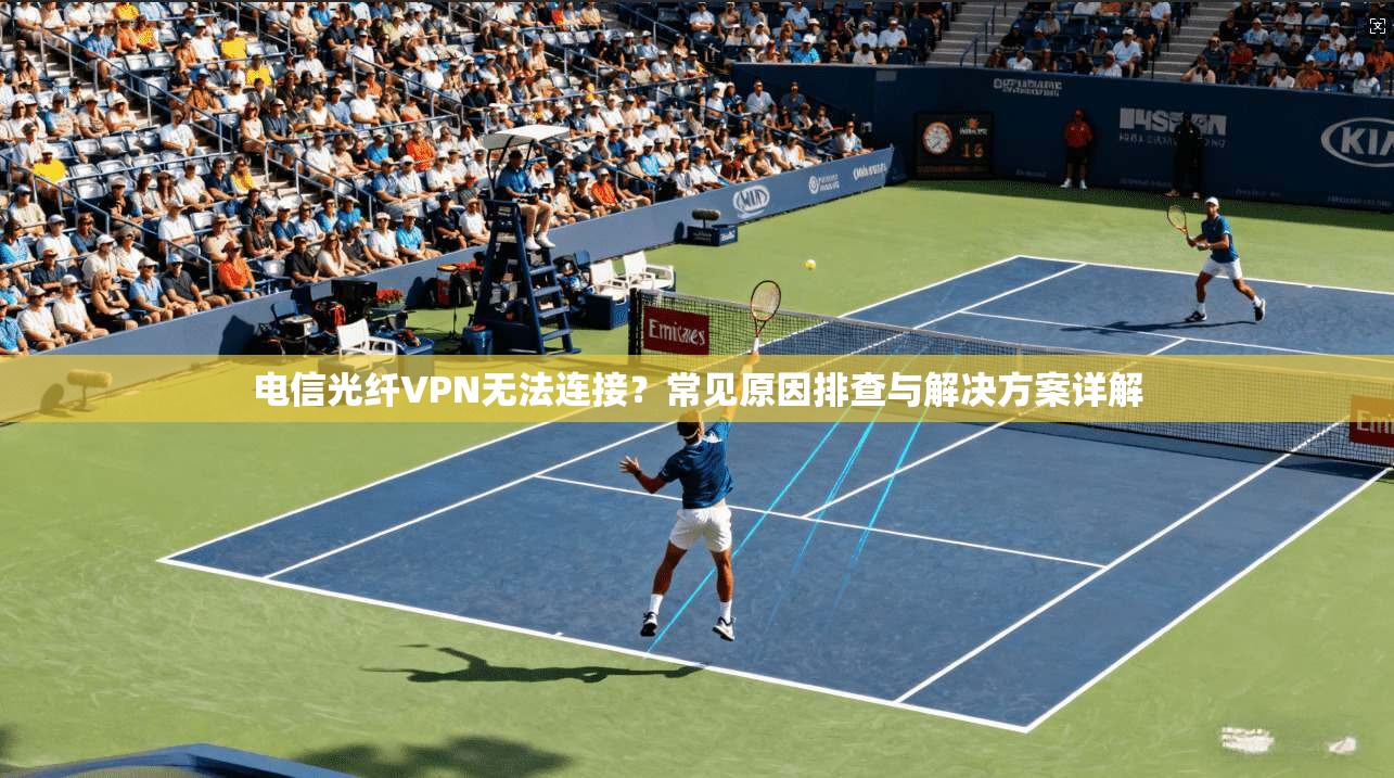 电信光纤VPN无法连接？常见原因排查与解决方案详解