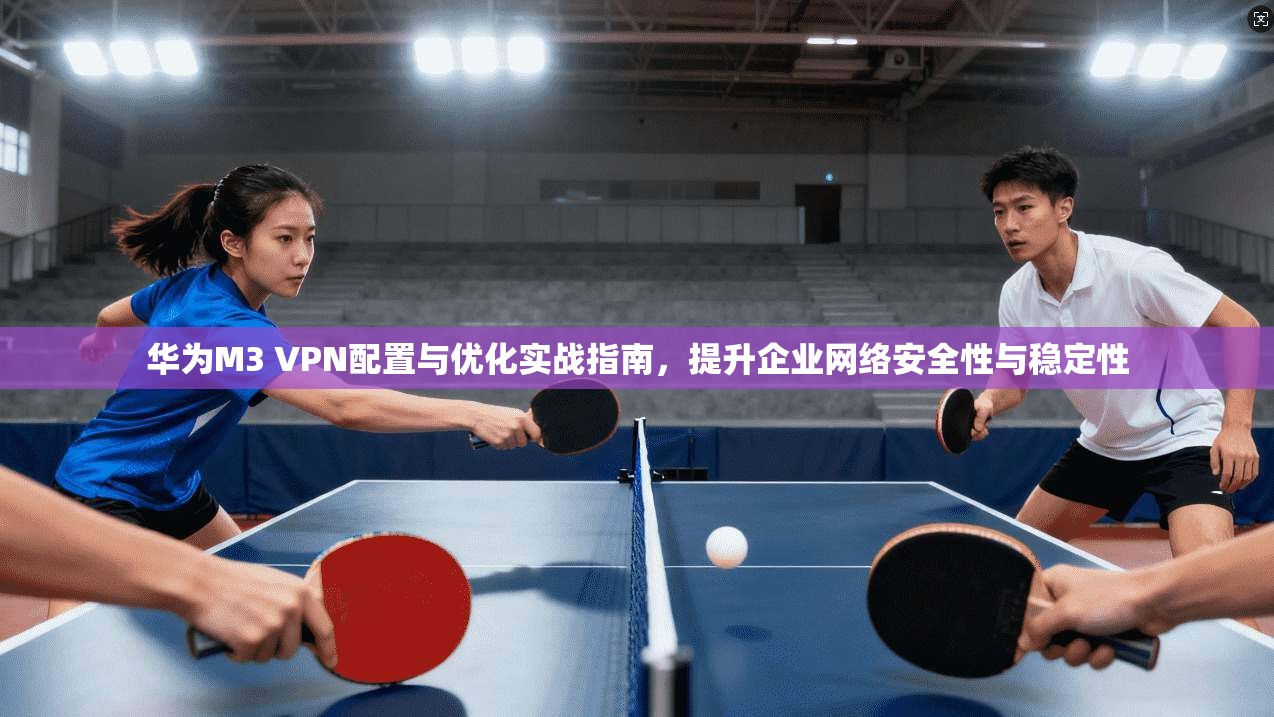 华为M3 VPN配置与优化实战指南，提升企业网络安全性与稳定性