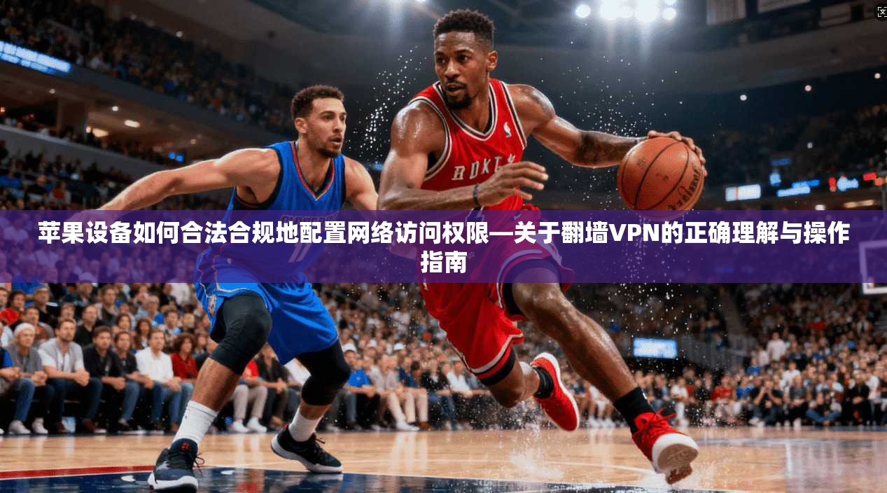 苹果设备如何合法合规地配置网络访问权限—关于翻墙VPN的正确理解与操作指南