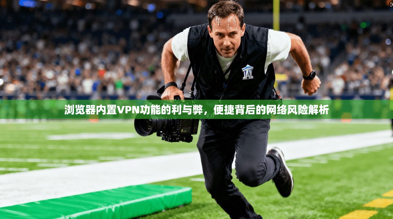浏览器内置VPN功能的利与弊，便捷背后的网络风险解析