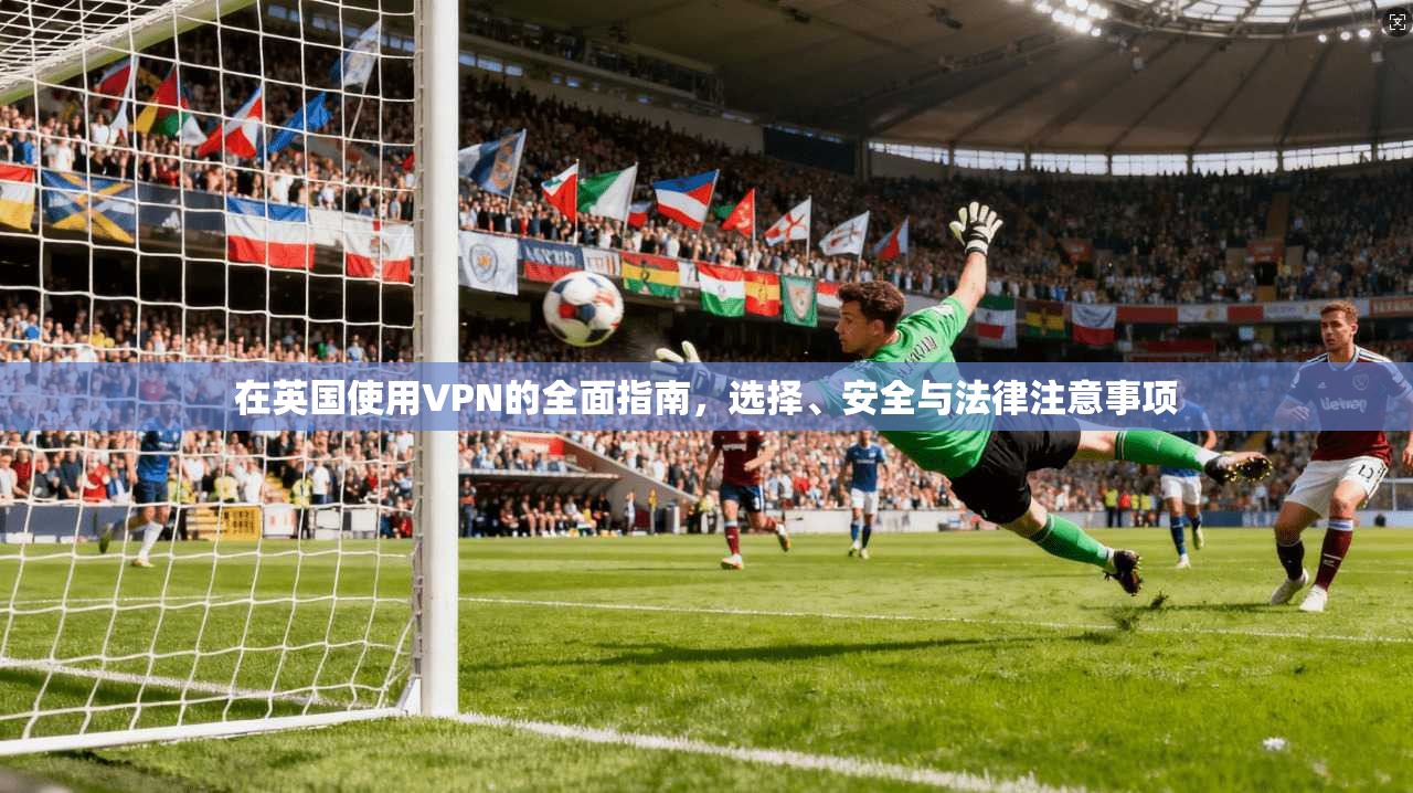 在英国使用VPN的全面指南，选择、安全与法律注意事项