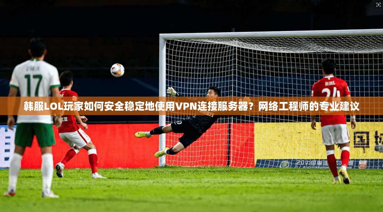 韩服LOL玩家如何安全稳定地使用VPN连接服务器？网络工程师的专业建议