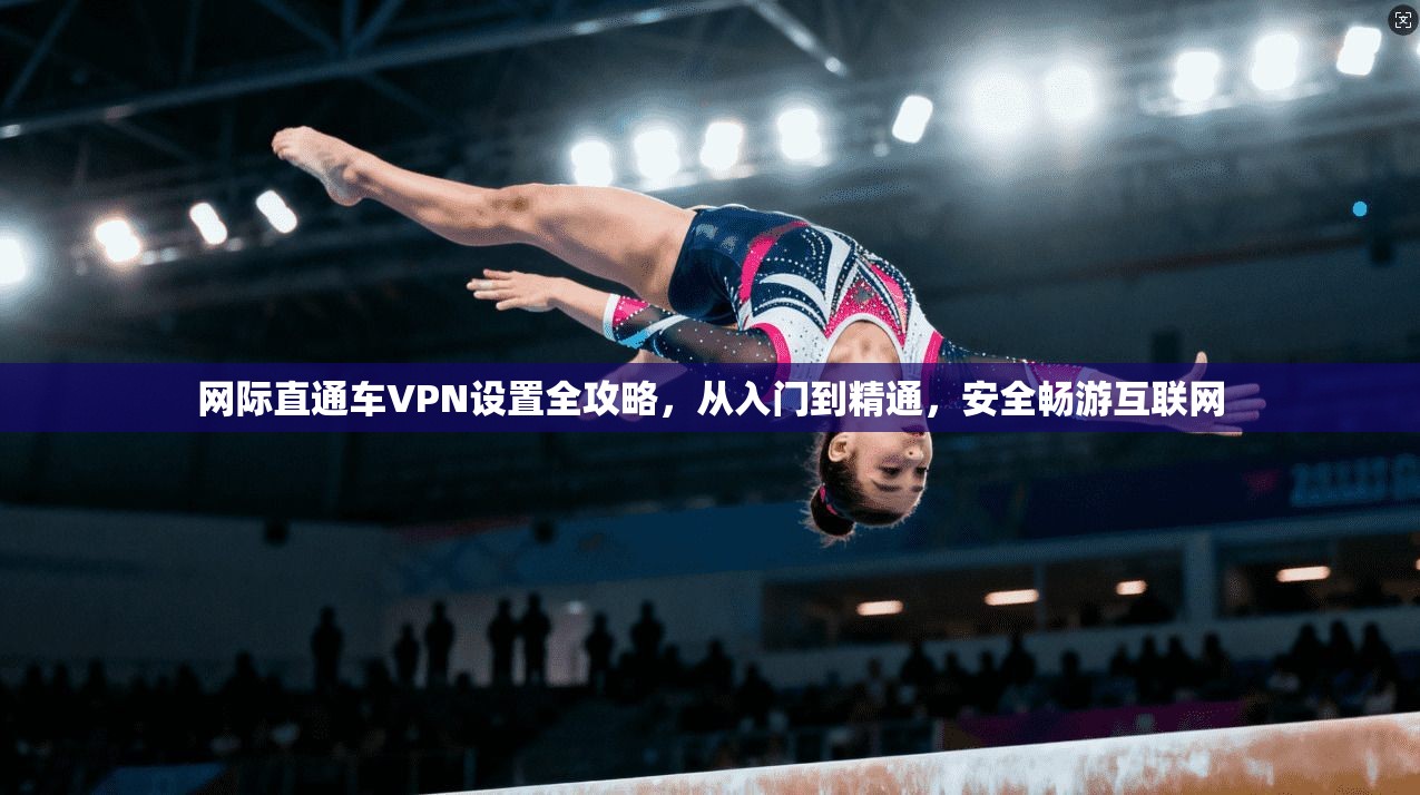 网际直通车VPN设置全攻略，从入门到精通，安全畅游互联网