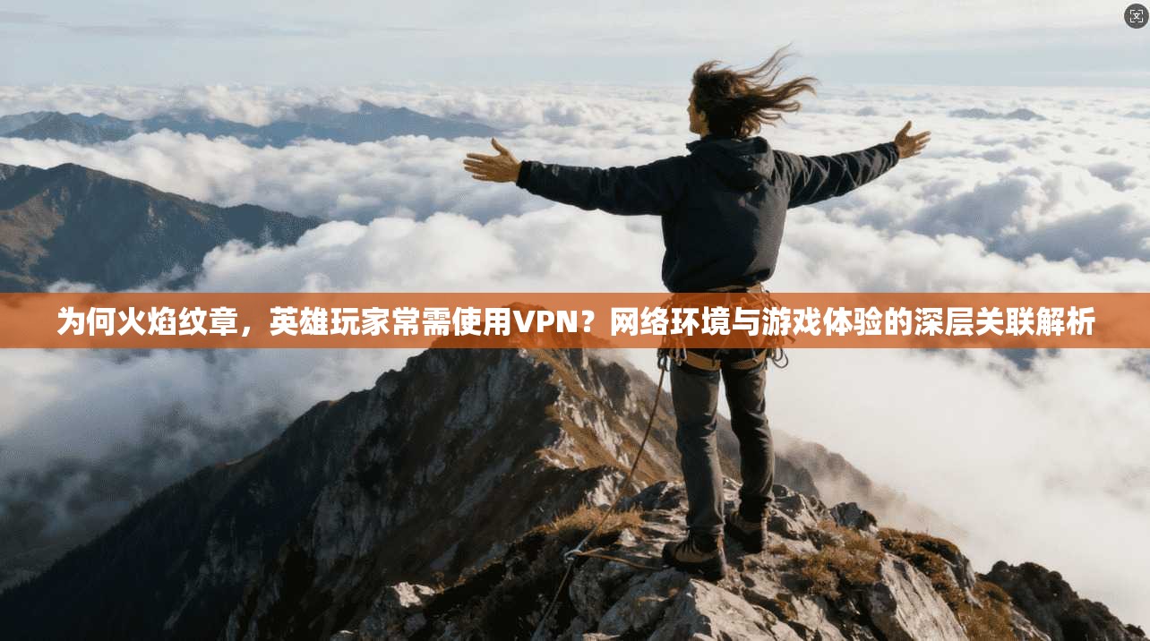 为何火焰纹章，英雄玩家常需使用VPN？网络环境与游戏体验的深层关联解析