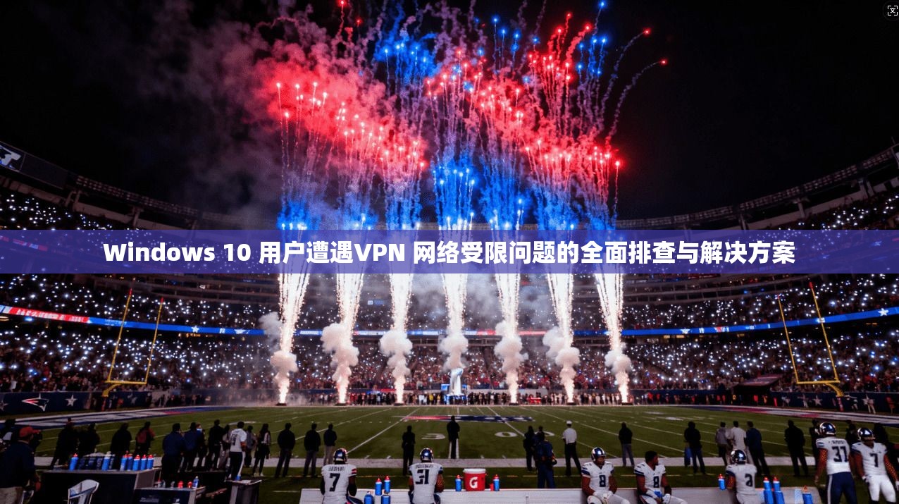 Windows 10 用户遭遇VPN 网络受限问题的全面排查与解决方案