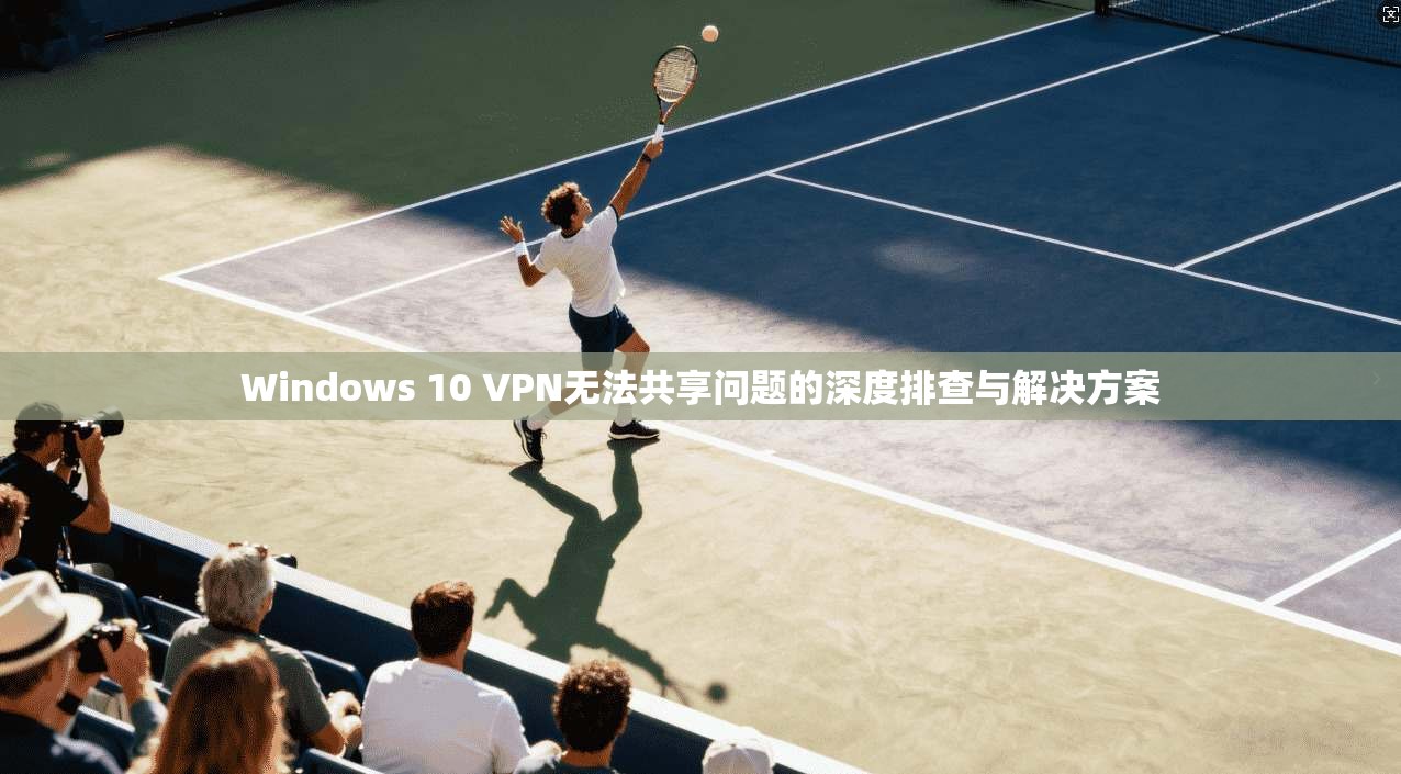 Windows 10 VPN无法共享问题的深度排查与解决方案