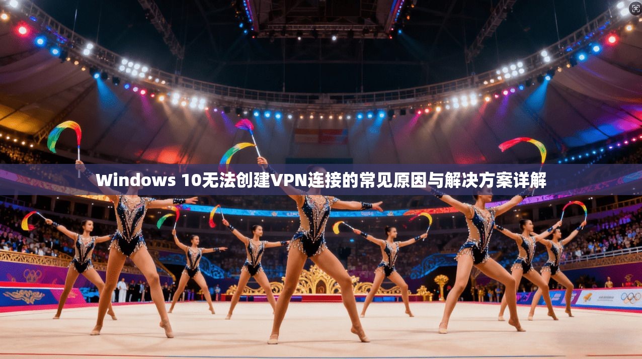 Windows 10无法创建VPN连接的常见原因与解决方案详解