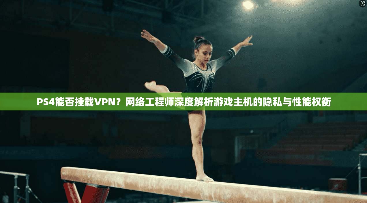 PS4能否挂载VPN？网络工程师深度解析游戏主机的隐私与性能权衡