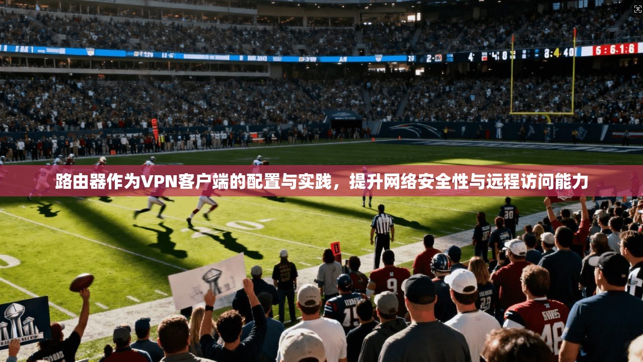 路由器作为VPN客户端的配置与实践，提升网络安全性与远程访问能力