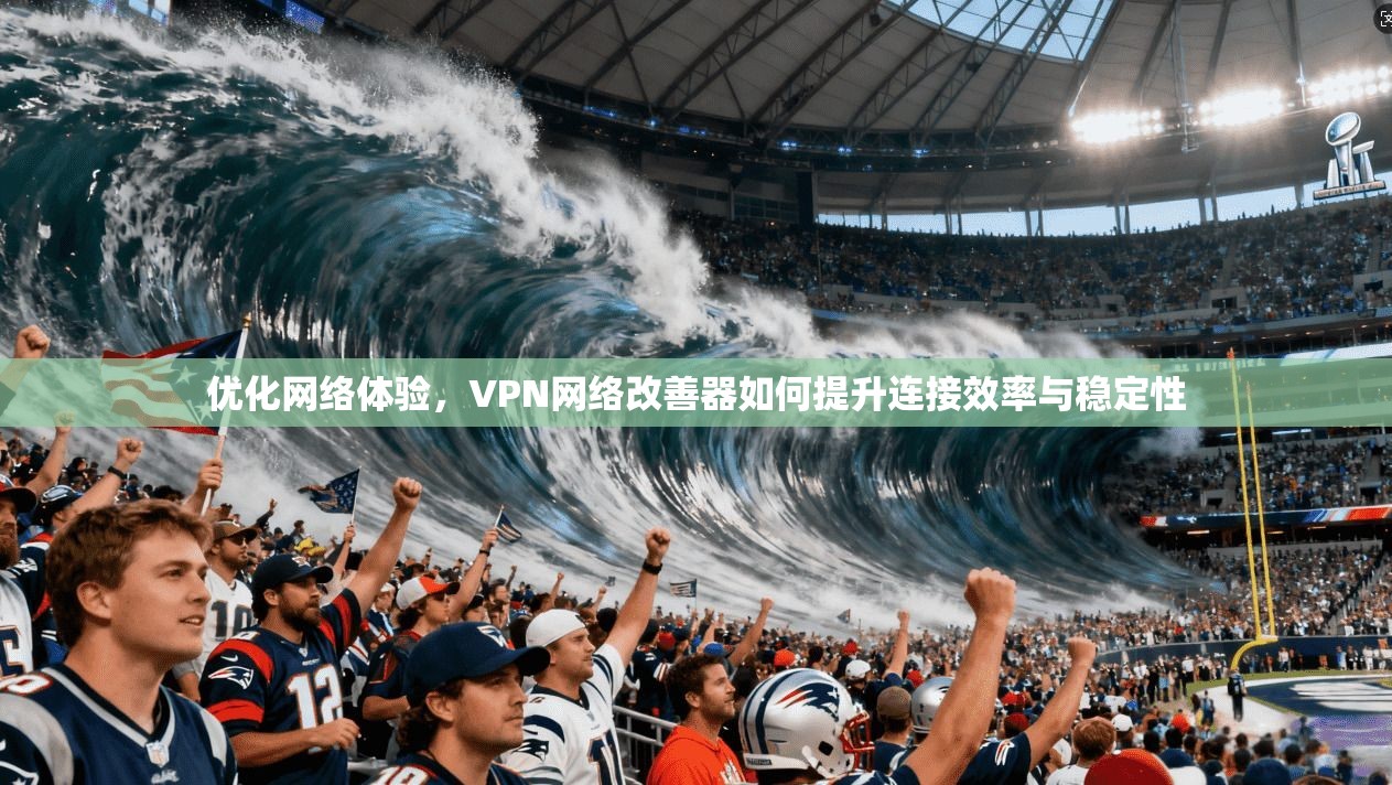 优化网络体验，VPN网络改善器如何提升连接效率与稳定性