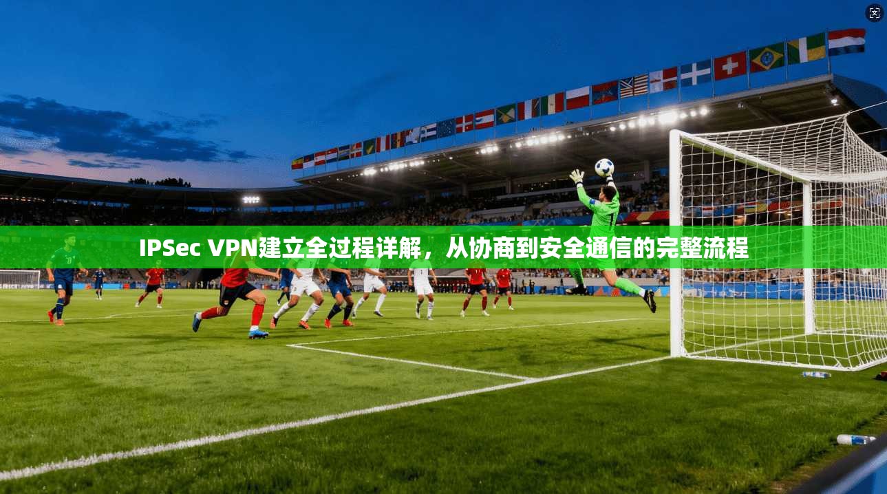 IPSec VPN建立全过程详解，从协商到安全通信的完整流程