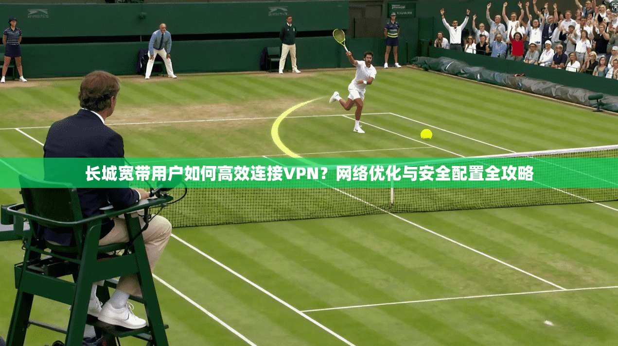 长城宽带用户如何高效连接VPN？网络优化与安全配置全攻略
