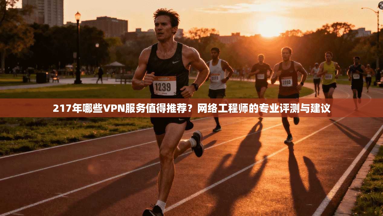 217年哪些VPN服务值得推荐？网络工程师的专业评测与建议