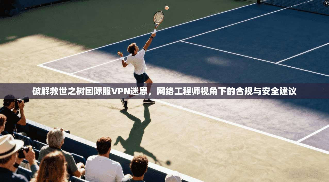 破解救世之树国际服VPN迷思，网络工程师视角下的合规与安全建议