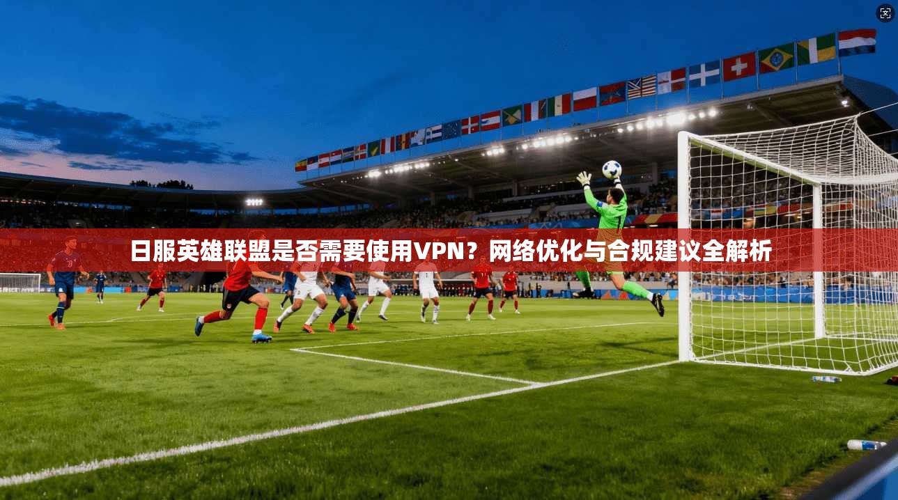 日服英雄联盟是否需要使用VPN？网络优化与合规建议全解析