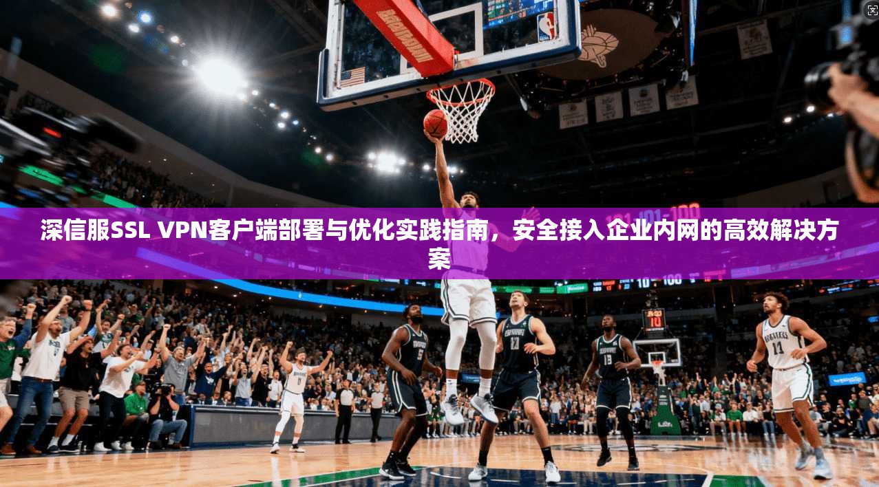 深信服SSL VPN客户端部署与优化实践指南，安全接入企业内网的高效解决方案