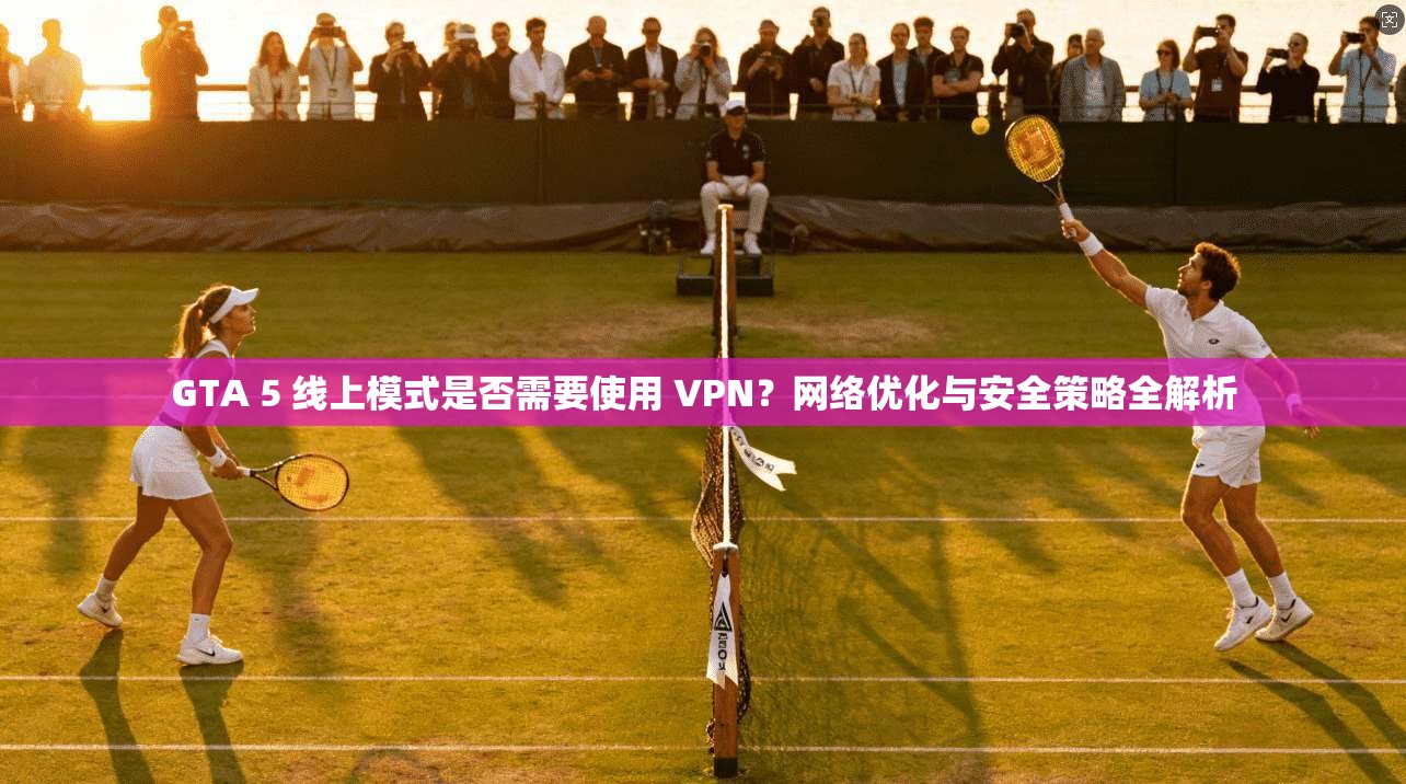 GTA 5 线上模式是否需要使用 VPN？网络优化与安全策略全解析