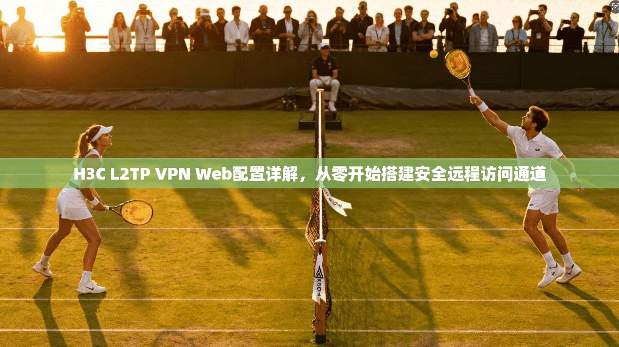H3C L2TP VPN Web配置详解，从零开始搭建安全远程访问通道