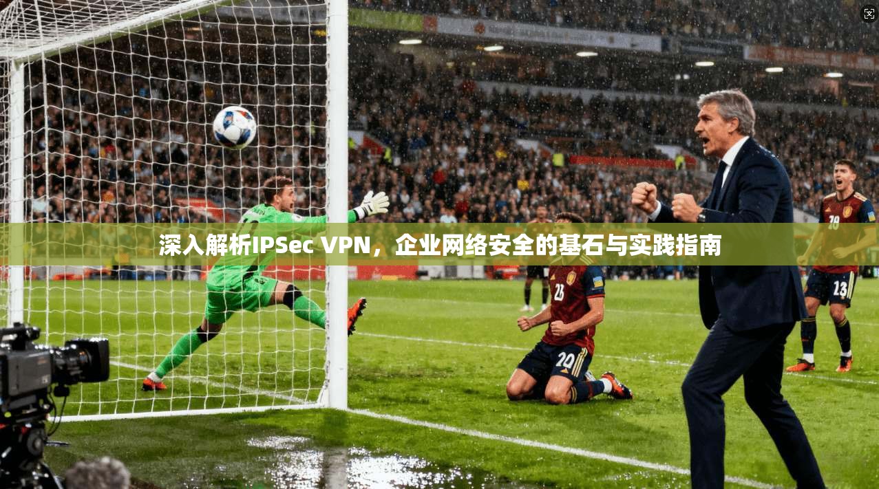 深入解析IPSec VPN，企业网络安全的基石与实践指南