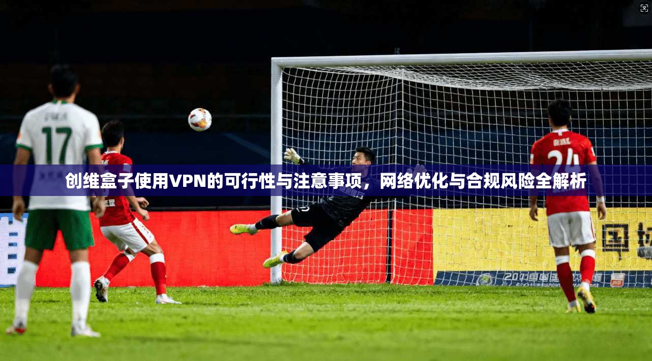创维盒子使用VPN的可行性与注意事项，网络优化与合规风险全解析