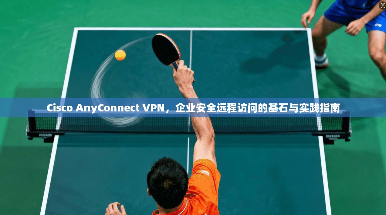 Cisco AnyConnect VPN,企业安全远程访问的基石与实践指南 Cisco AnyConnect VPN,企业安全远程访问的基石与实践指南