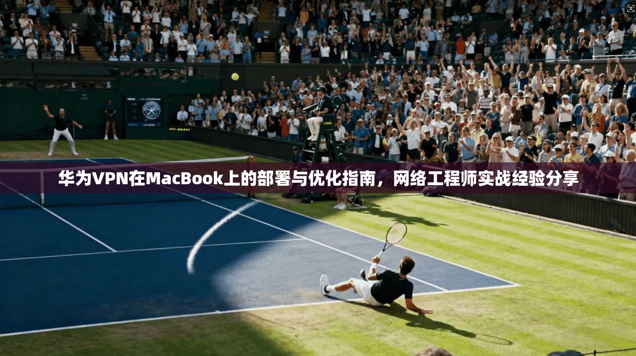 华为VPN在MacBook上的部署与优化指南，网络工程师实战经验分享