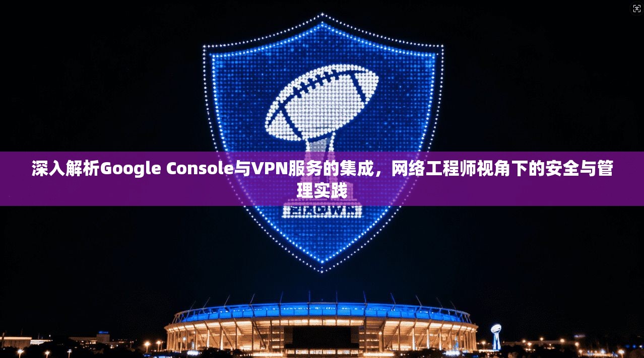 深入解析Google Console与VPN服务的集成,网络工程师视角下的安全与管理实践 深入解析Google Console与VPN服务的集成,网络工程师视角下的安全与管理实践