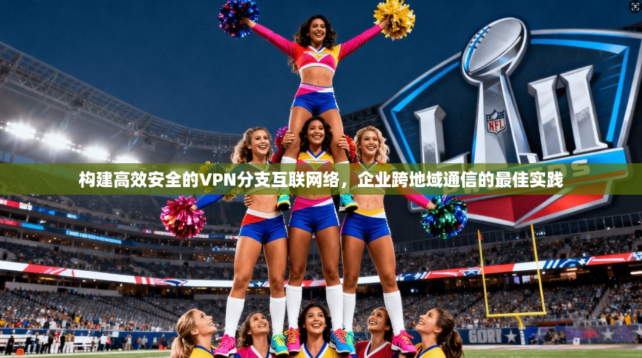 构建高效安全的VPN分支互联网络,企业跨地域通信的最佳实践 构建高效安全的VPN分支互联网络,企业跨地域通信的最佳实践