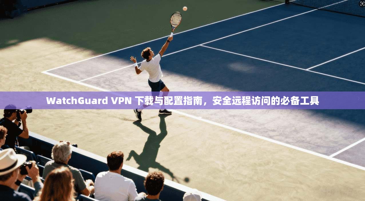 WatchGuard VPN 下载与配置指南,安全远程访问的必备工具 WatchGuard VPN 下载与配置指南,安全远程访问的必备工具