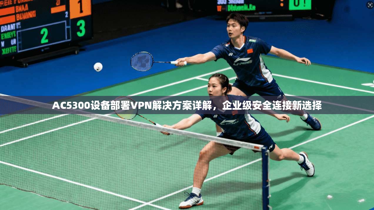 AC5300设备部署VPN解决方案详解，企业级安全连接新选择