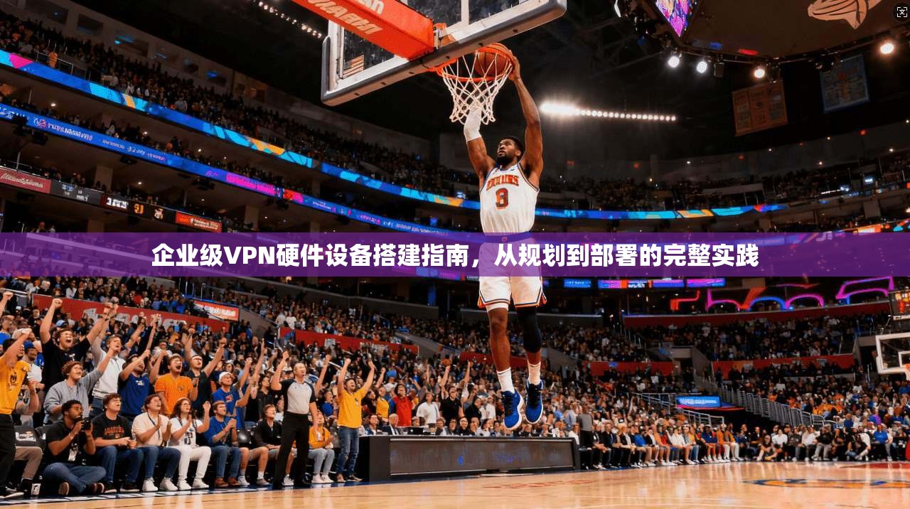 企业级VPN硬件设备搭建指南,从规划到部署的完整实践 企业级VPN硬件设备搭建指南,从规划到部署的完整实践