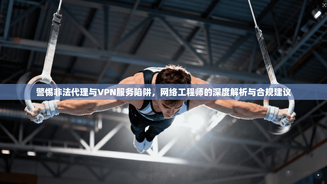 警惕非法代理与VPN服务陷阱，网络工程师的深度解析与合规建议