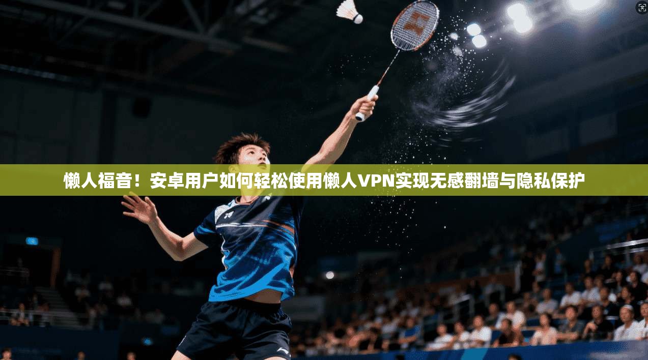 懒人福音！安卓用户如何轻松使用懒人VPN实现无感翻墙与隐私保护
