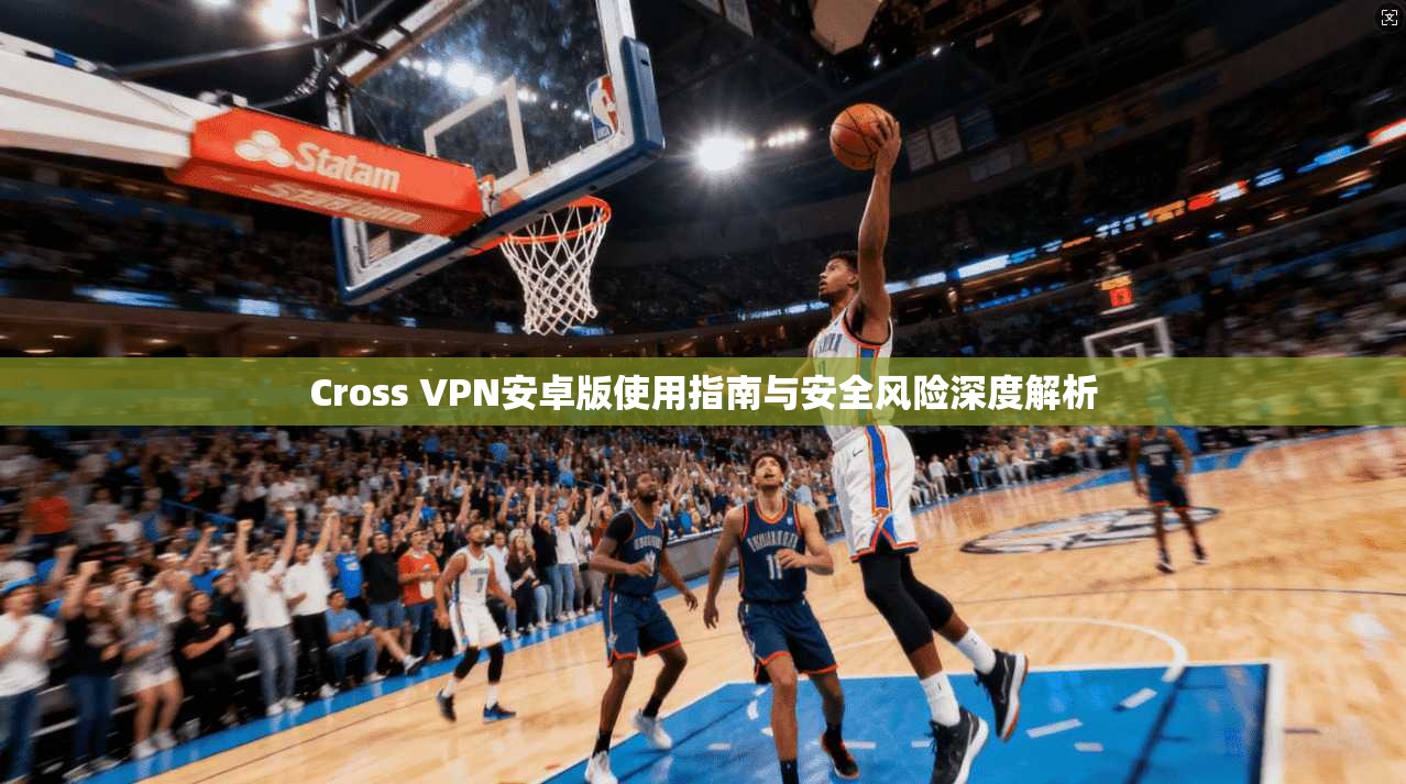 Cross VPN安卓版使用指南与安全风险深度解析