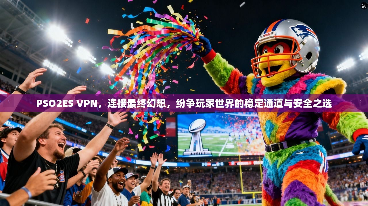 PSO2ES VPN，连接最终幻想，纷争玩家世界的稳定通道与安全之选