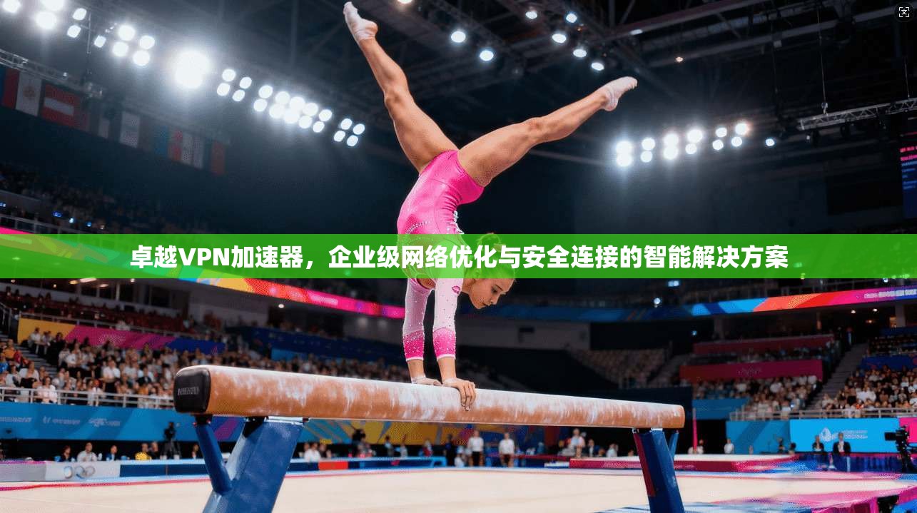 卓越VPN加速器，企业级网络优化与安全连接的智能解决方案