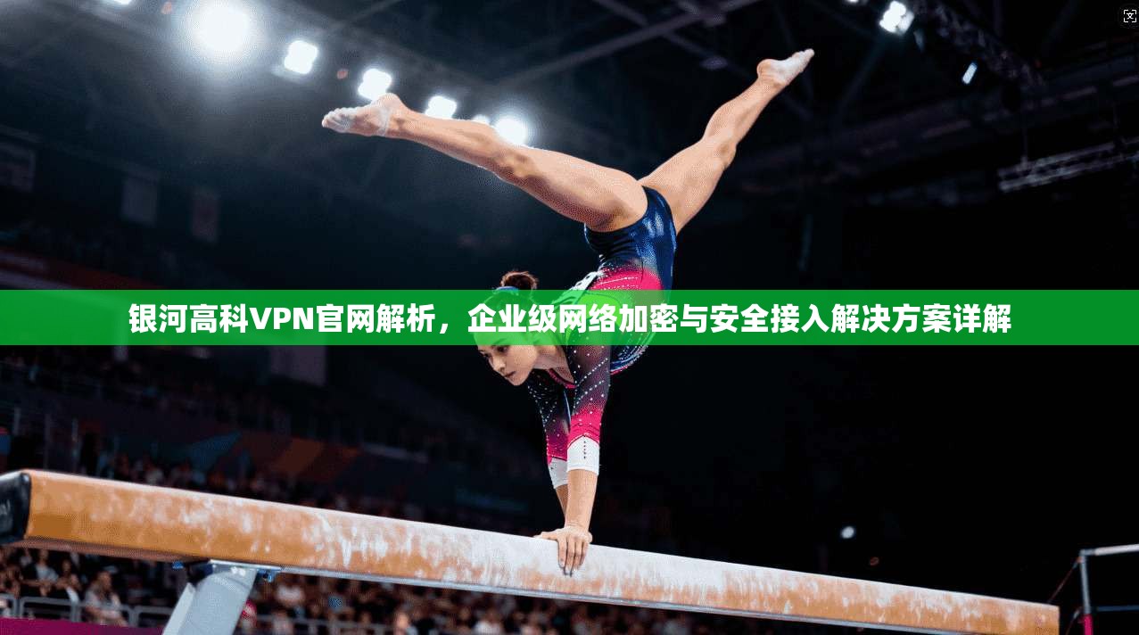 银河高科VPN官网解析，企业级网络加密与安全接入解决方案详解
