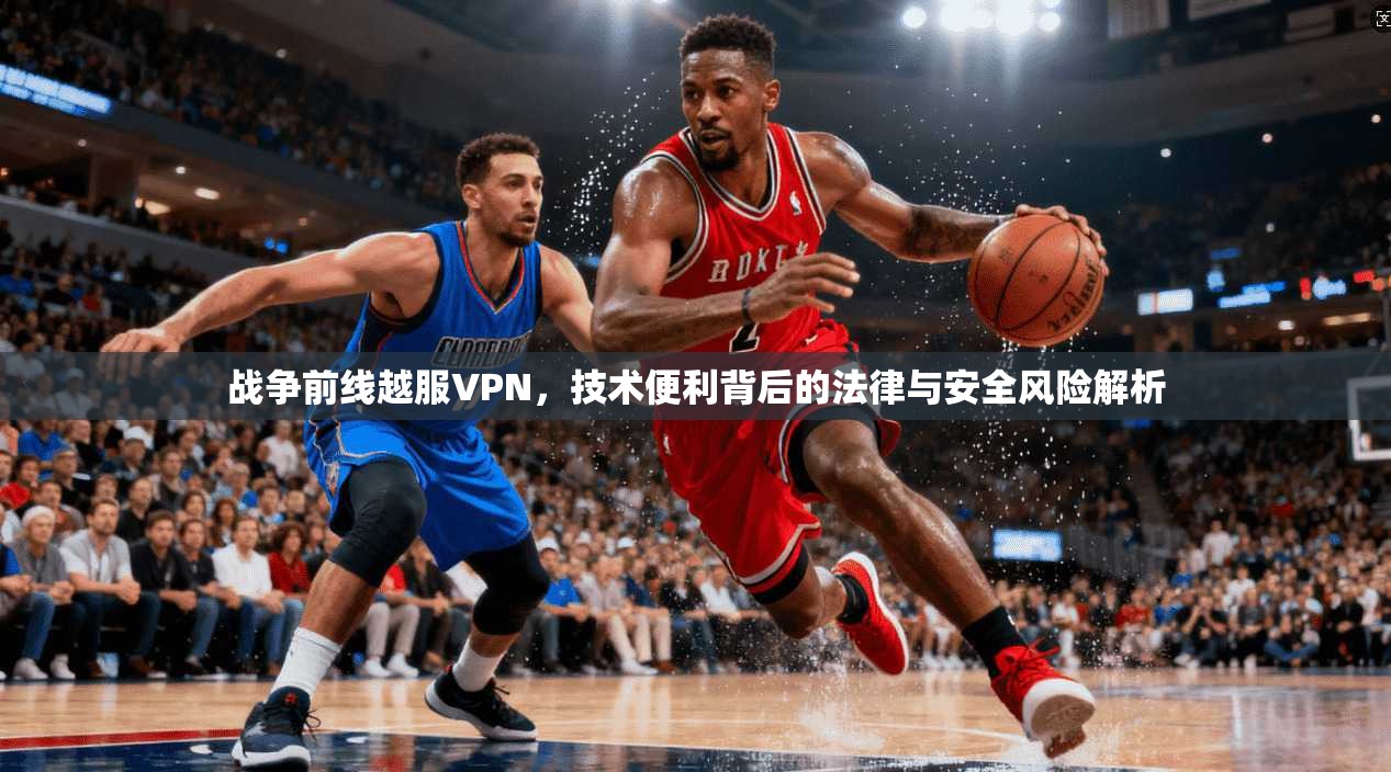 战争前线越服VPN，技术便利背后的法律与安全风险解析