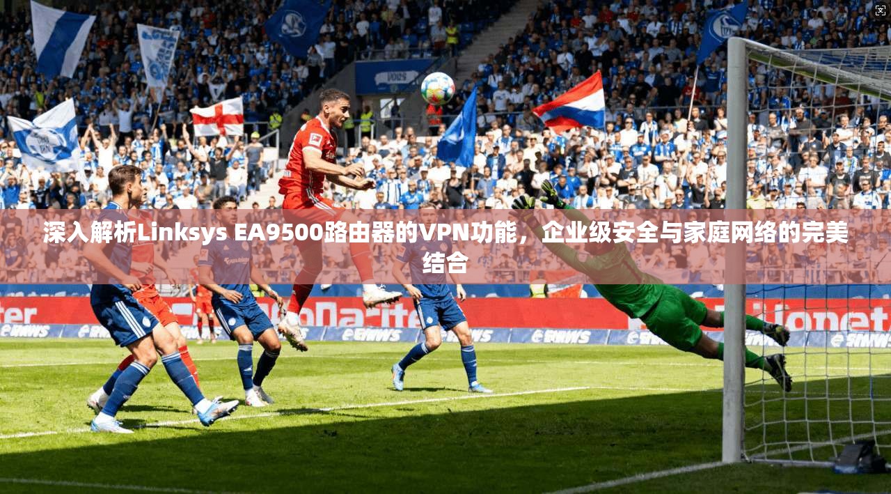 深入解析Linksys EA9500路由器的VPN功能，企业级安全与家庭网络的完美结合