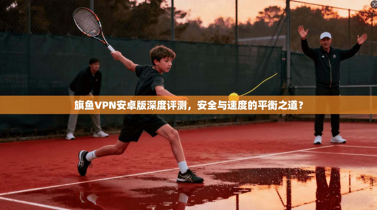 旗鱼VPN安卓版深度评测，安全与速度的平衡之道？